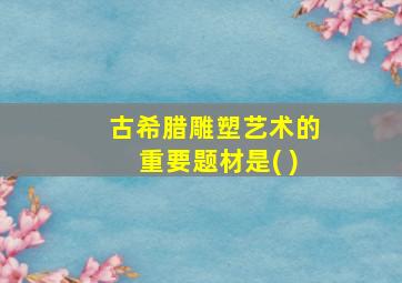 古希腊雕塑艺术的重要题材是( )